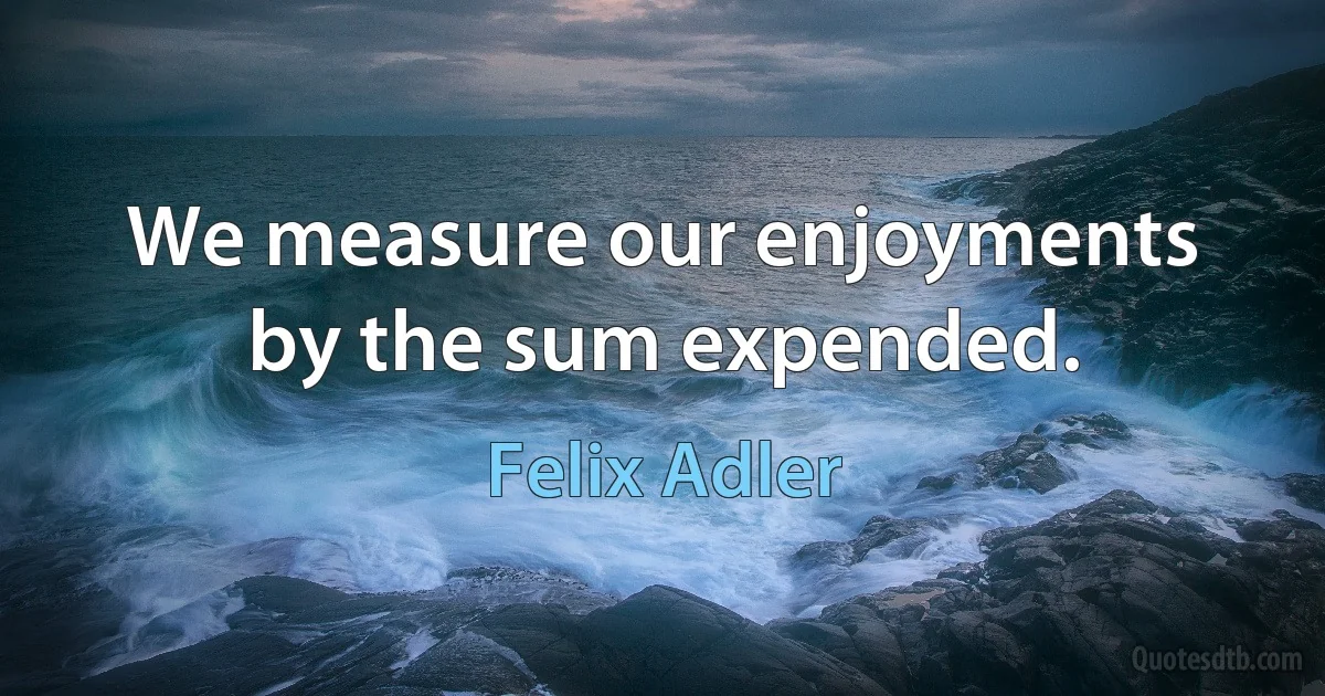 We measure our enjoyments by the sum expended. (Felix Adler)