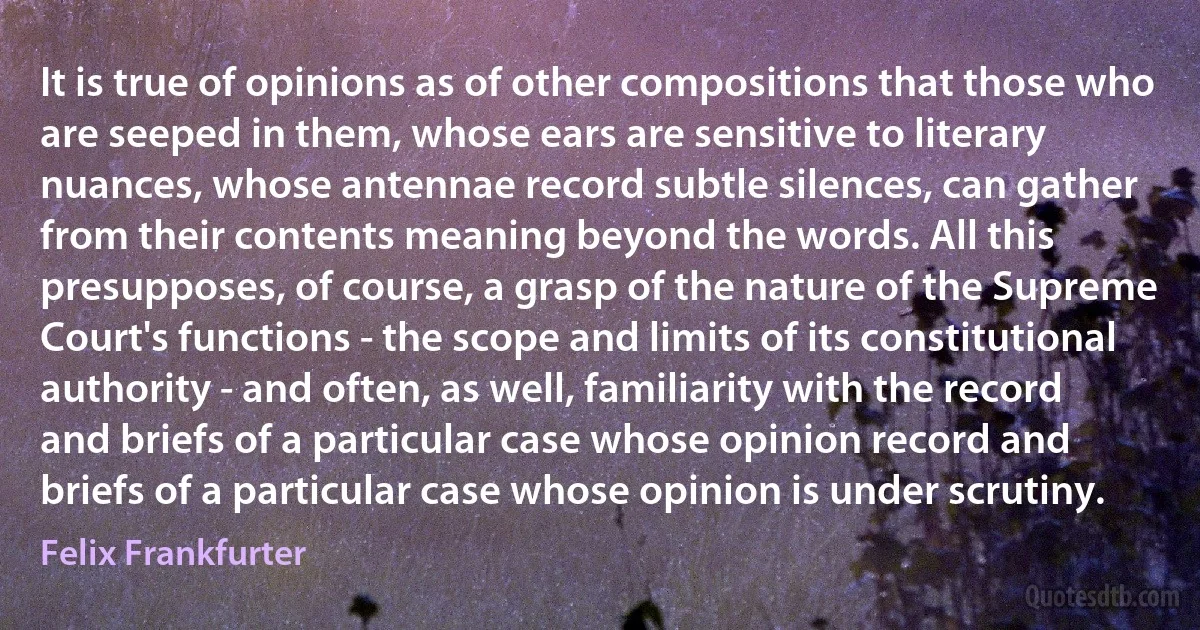 It is true of opinions as of other compositions that those who are seeped in them, whose ears are sensitive to literary nuances, whose antennae record subtle silences, can gather from their contents meaning beyond the words. All this presupposes, of course, a grasp of the nature of the Supreme Court's functions - the scope and limits of its constitutional authority - and often, as well, familiarity with the record and briefs of a particular case whose opinion record and briefs of a particular case whose opinion is under scrutiny. (Felix Frankfurter)