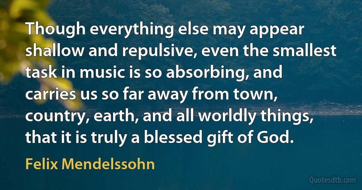 Though everything else may appear shallow and repulsive, even the smallest task in music is so absorbing, and carries us so far away from town, country, earth, and all worldly things, that it is truly a blessed gift of God. (Felix Mendelssohn)