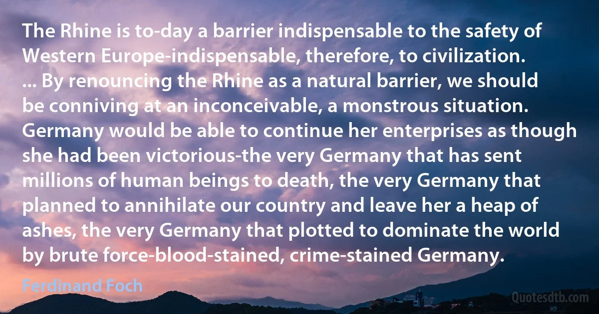 The Rhine is to-day a barrier indispensable to the safety of Western Europe-indispensable, therefore, to civilization. ... By renouncing the Rhine as a natural barrier, we should be conniving at an inconceivable, a monstrous situation. Germany would be able to continue her enterprises as though she had been victorious-the very Germany that has sent millions of human beings to death, the very Germany that planned to annihilate our country and leave her a heap of ashes, the very Germany that plotted to dominate the world by brute force-blood-stained, crime-stained Germany. (Ferdinand Foch)