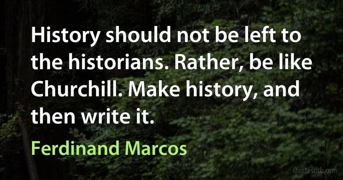 History should not be left to the historians. Rather, be like Churchill. Make history, and then write it. (Ferdinand Marcos)