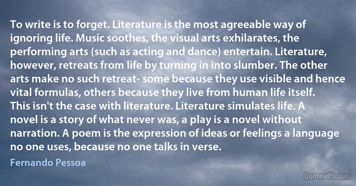 To write is to forget. Literature is the most agreeable way of ignoring life. Music soothes, the visual arts exhilarates, the performing arts (such as acting and dance) entertain. Literature, however, retreats from life by turning in into slumber. The other arts make no such retreat- some because they use visible and hence vital formulas, others because they live from human life itself.
This isn't the case with literature. Literature simulates life. A novel is a story of what never was, a play is a novel without narration. A poem is the expression of ideas or feelings a language no one uses, because no one talks in verse. (Fernando Pessoa)