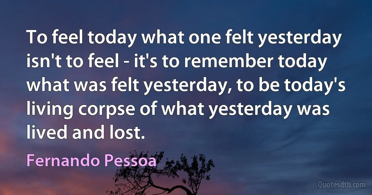 To feel today what one felt yesterday isn't to feel - it's to remember today what was felt yesterday, to be today's living corpse of what yesterday was lived and lost. (Fernando Pessoa)