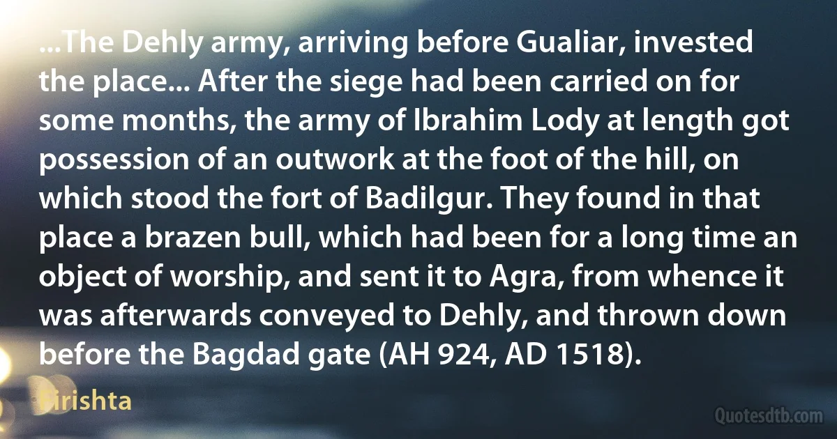 ...The Dehly army, arriving before Gualiar, invested the place... After the siege had been carried on for some months, the army of Ibrahim Lody at length got possession of an outwork at the foot of the hill, on which stood the fort of Badilgur. They found in that place a brazen bull, which had been for a long time an object of worship, and sent it to Agra, from whence it was afterwards conveyed to Dehly, and thrown down before the Bagdad gate (AH 924, AD 1518). (Firishta)