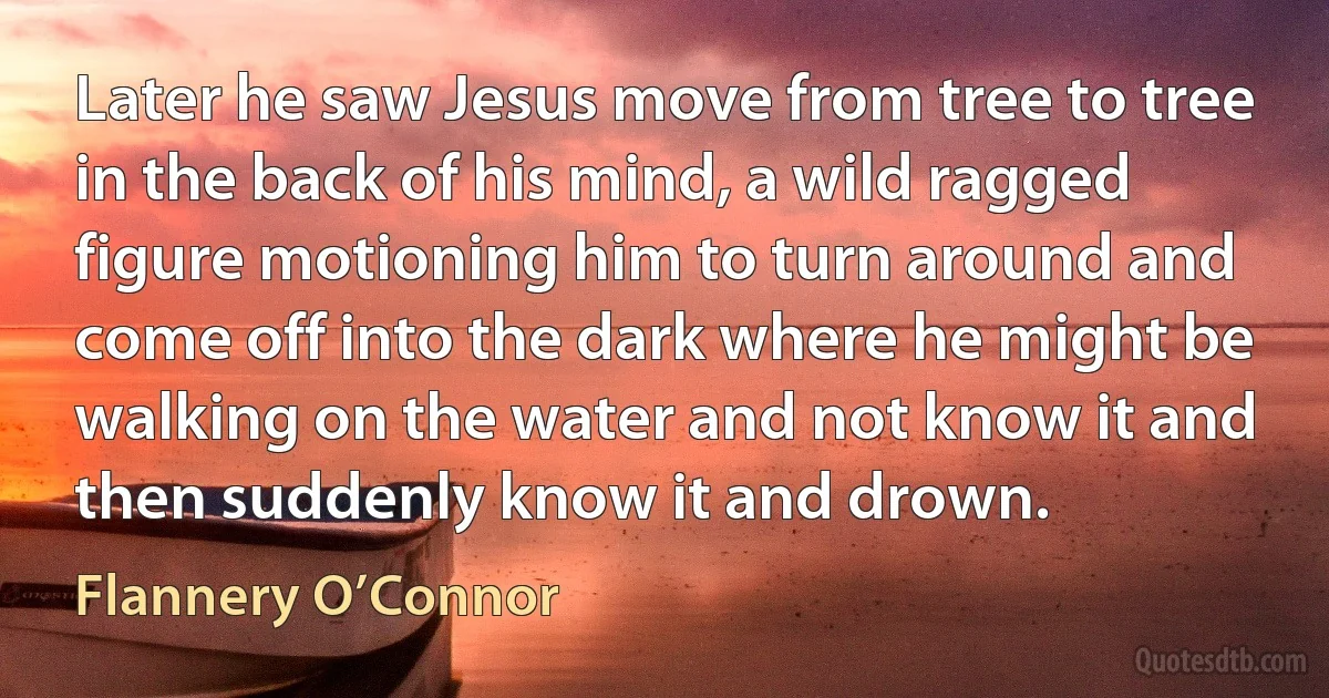 Later he saw Jesus move from tree to tree in the back of his mind, a wild ragged figure motioning him to turn around and come off into the dark where he might be walking on the water and not know it and then suddenly know it and drown. (Flannery O’Connor)