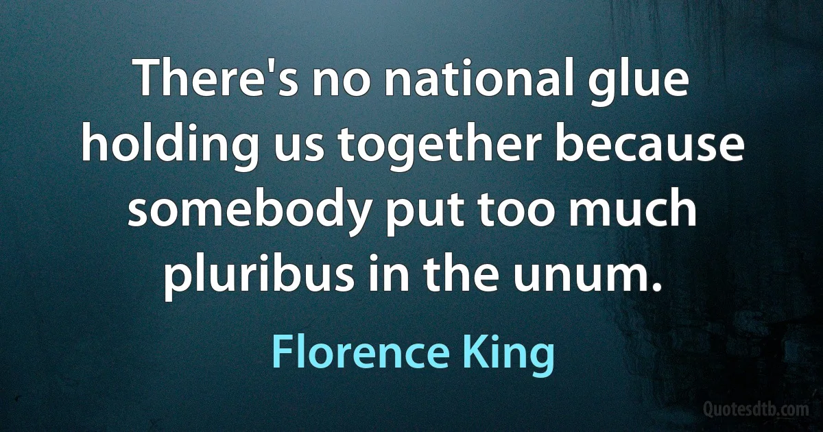 There's no national glue holding us together because somebody put too much pluribus in the unum. (Florence King)