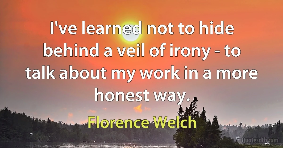 I've learned not to hide behind a veil of irony - to talk about my work in a more honest way. (Florence Welch)