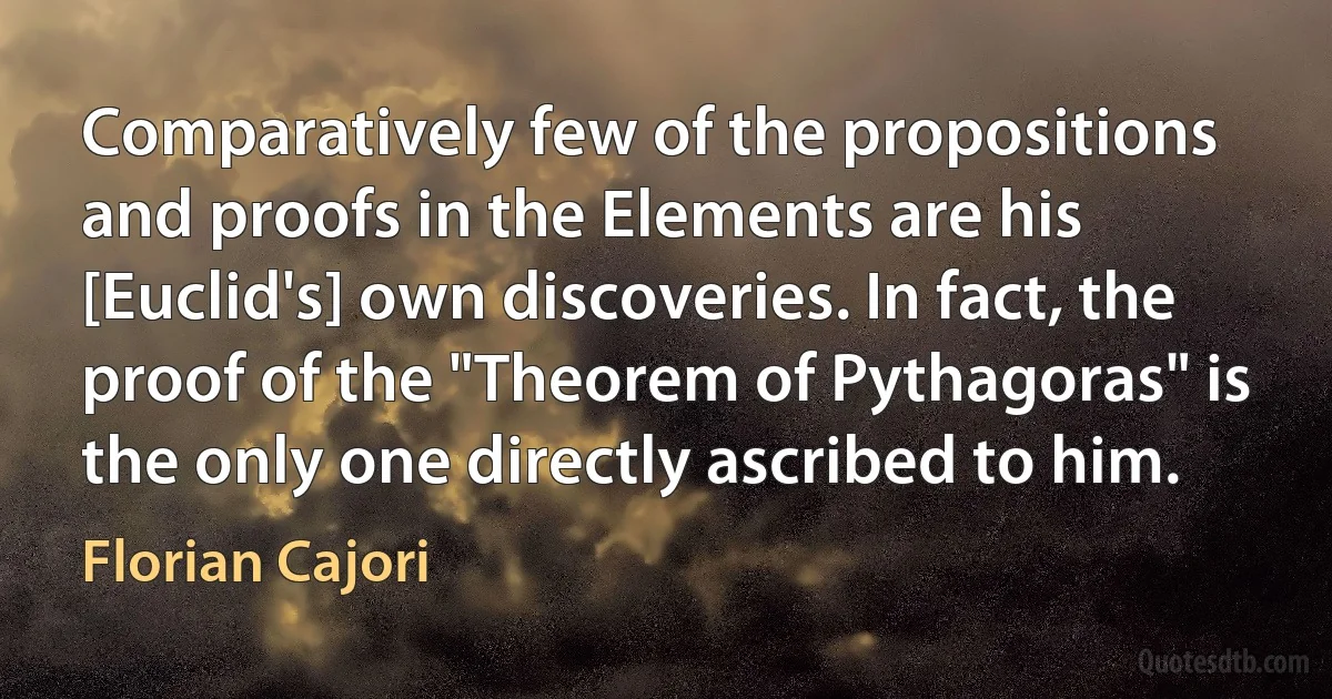 Comparatively few of the propositions and proofs in the Elements are his [Euclid's] own discoveries. In fact, the proof of the "Theorem of Pythagoras" is the only one directly ascribed to him. (Florian Cajori)