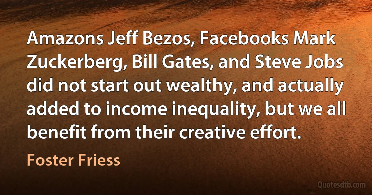 Amazons Jeff Bezos, Facebooks Mark Zuckerberg, Bill Gates, and Steve Jobs did not start out wealthy, and actually added to income inequality, but we all benefit from their creative effort. (Foster Friess)