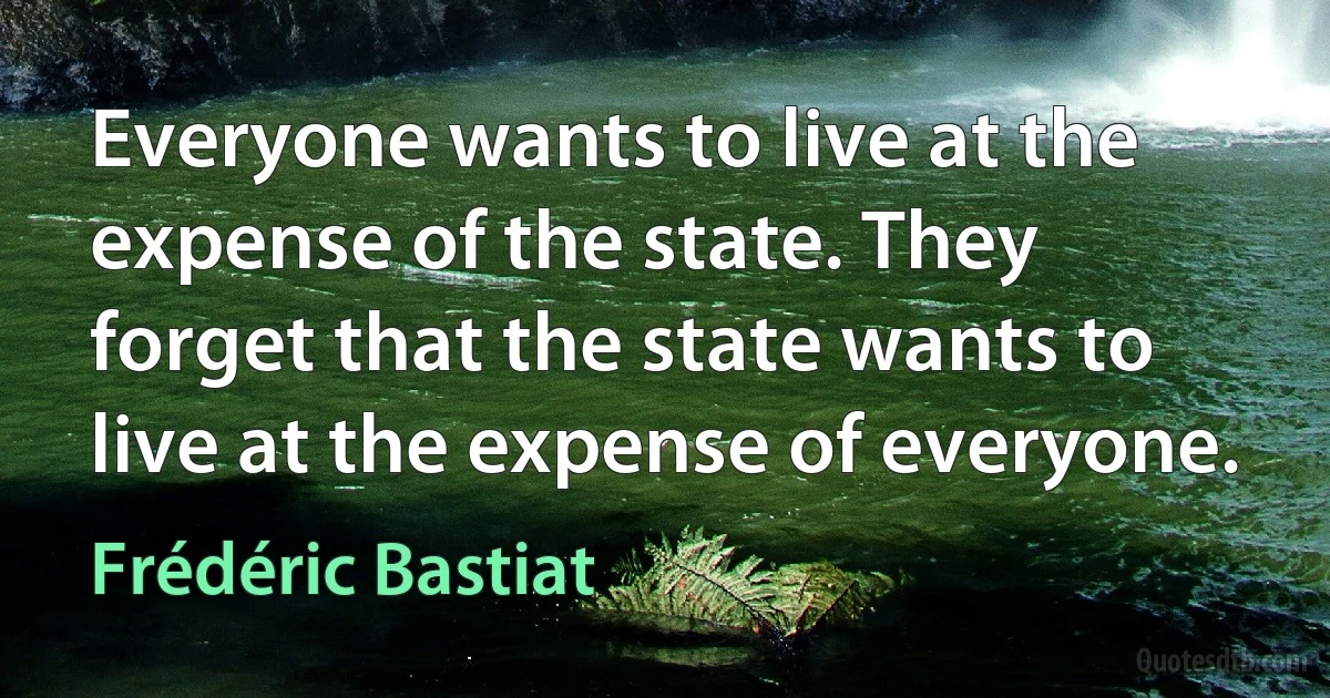 Everyone wants to live at the expense of the state. They forget that the state wants to live at the expense of everyone. (Frédéric Bastiat)