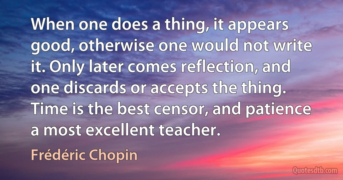 When one does a thing, it appears good, otherwise one would not write it. Only later comes reflection, and one discards or accepts the thing. Time is the best censor, and patience a most excellent teacher. (Frédéric Chopin)