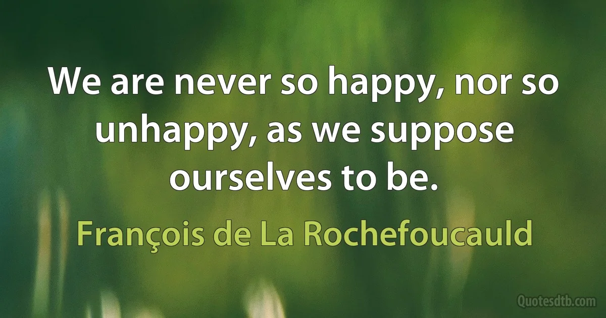 We are never so happy, nor so unhappy, as we suppose ourselves to be. (François de La Rochefoucauld)