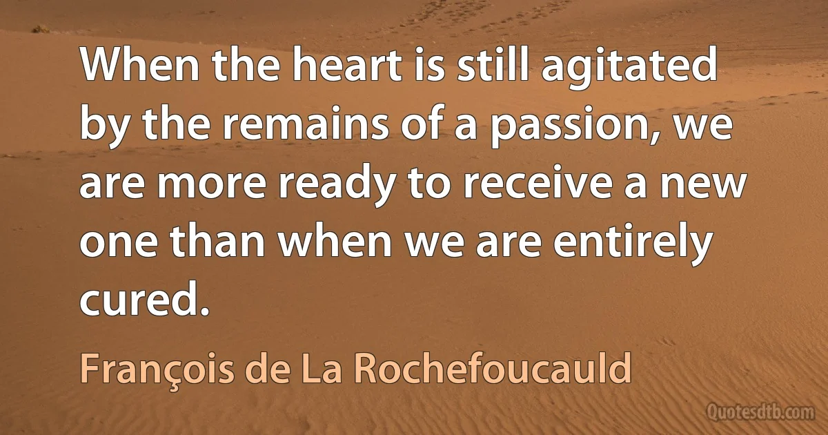 When the heart is still agitated by the remains of a passion, we are more ready to receive a new one than when we are entirely cured. (François de La Rochefoucauld)