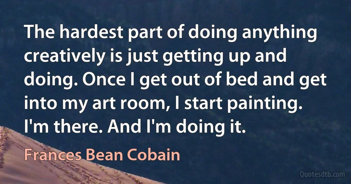 The hardest part of doing anything creatively is just getting up and doing. Once I get out of bed and get into my art room, I start painting. I'm there. And I'm doing it. (Frances Bean Cobain)