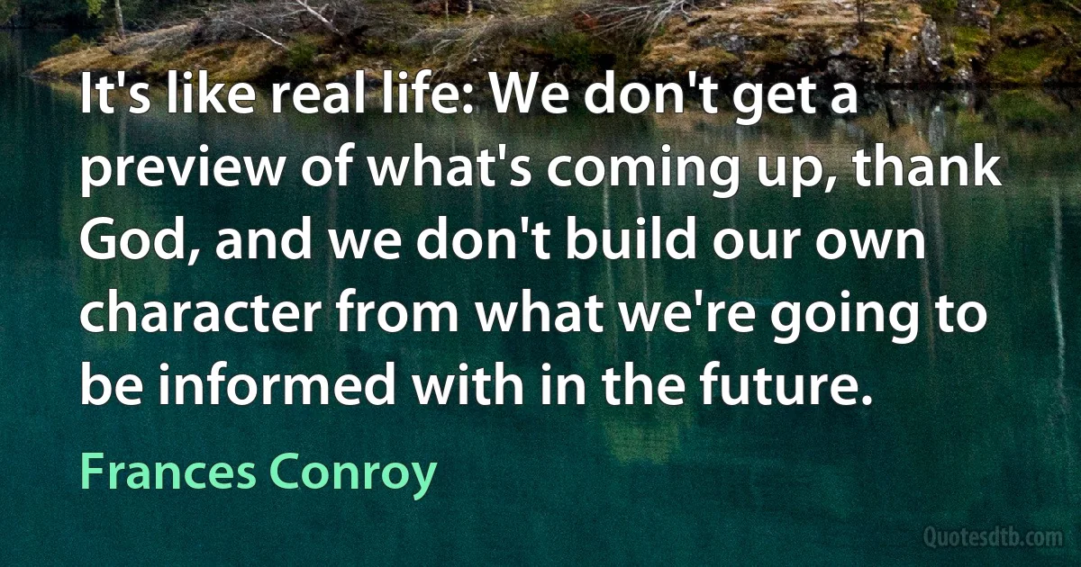 It's like real life: We don't get a preview of what's coming up, thank God, and we don't build our own character from what we're going to be informed with in the future. (Frances Conroy)