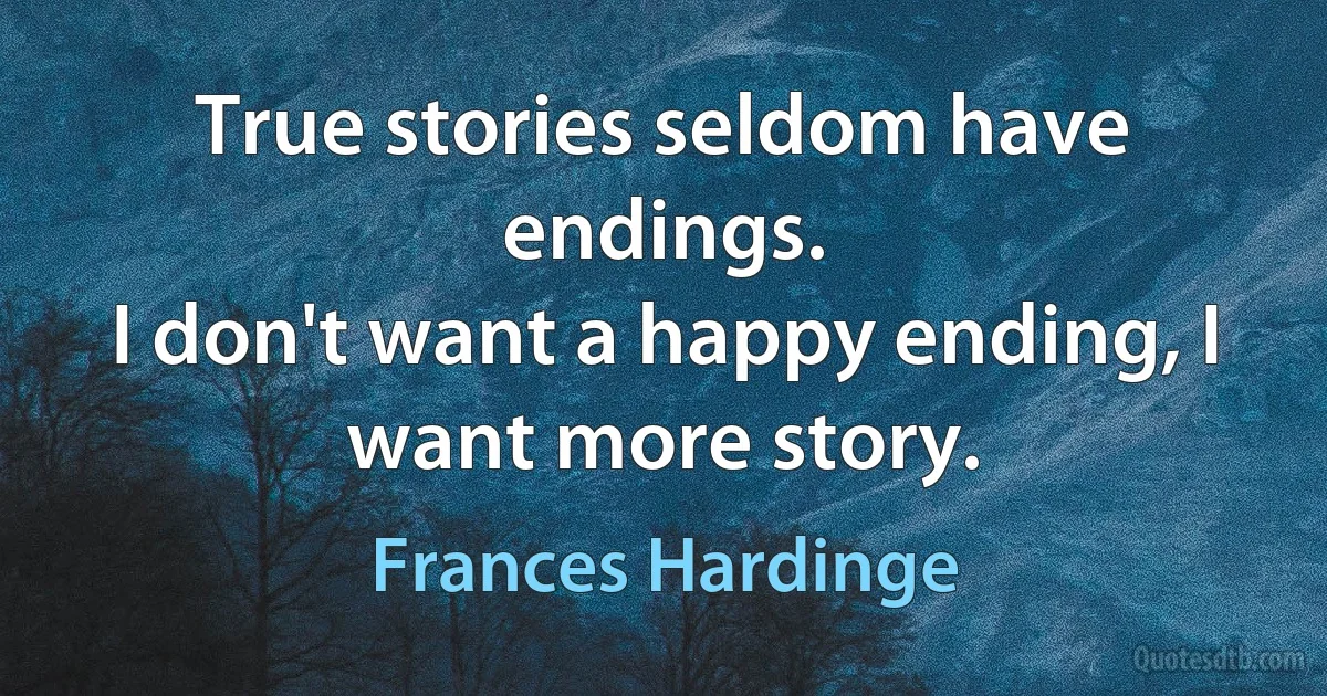 True stories seldom have endings.
I don't want a happy ending, I want more story. (Frances Hardinge)