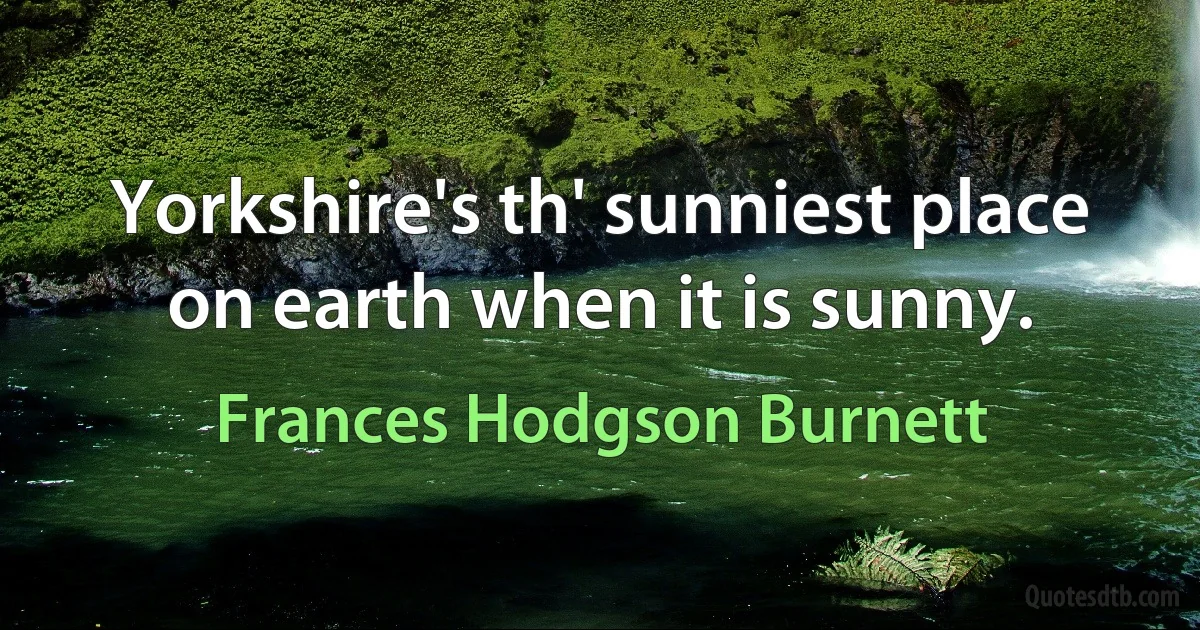 Yorkshire's th' sunniest place on earth when it is sunny. (Frances Hodgson Burnett)