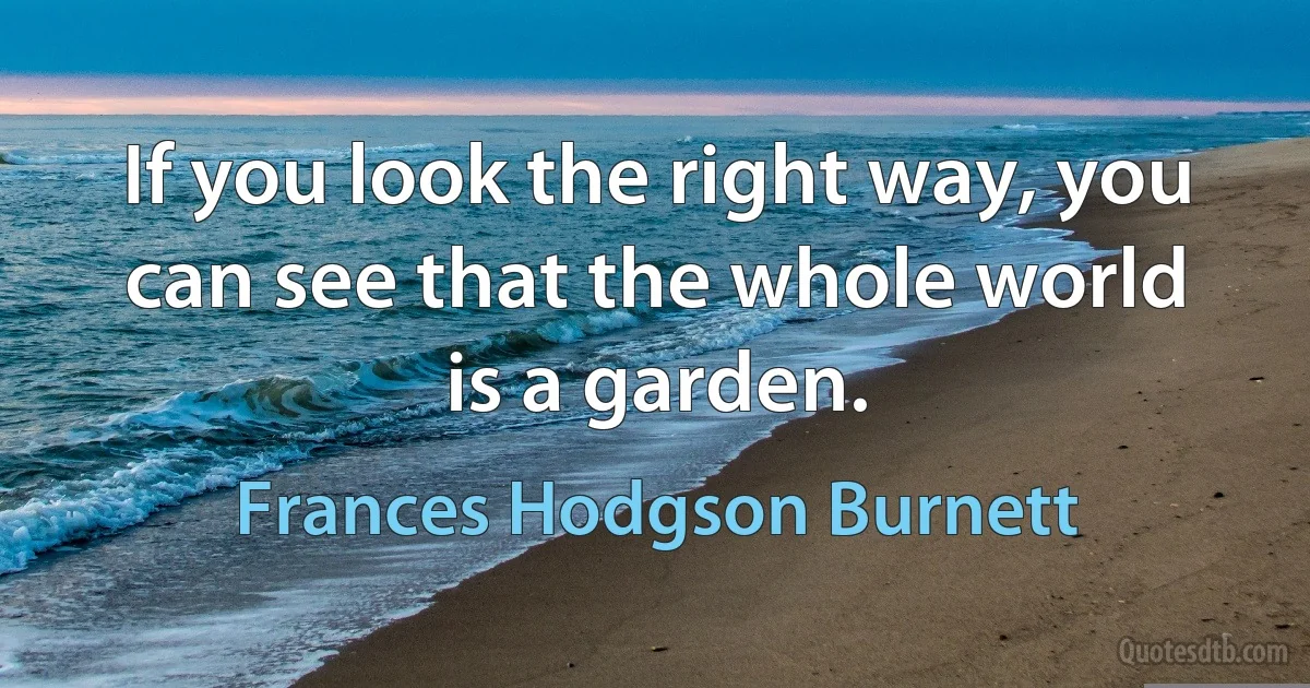 If you look the right way, you can see that the whole world is a garden. (Frances Hodgson Burnett)