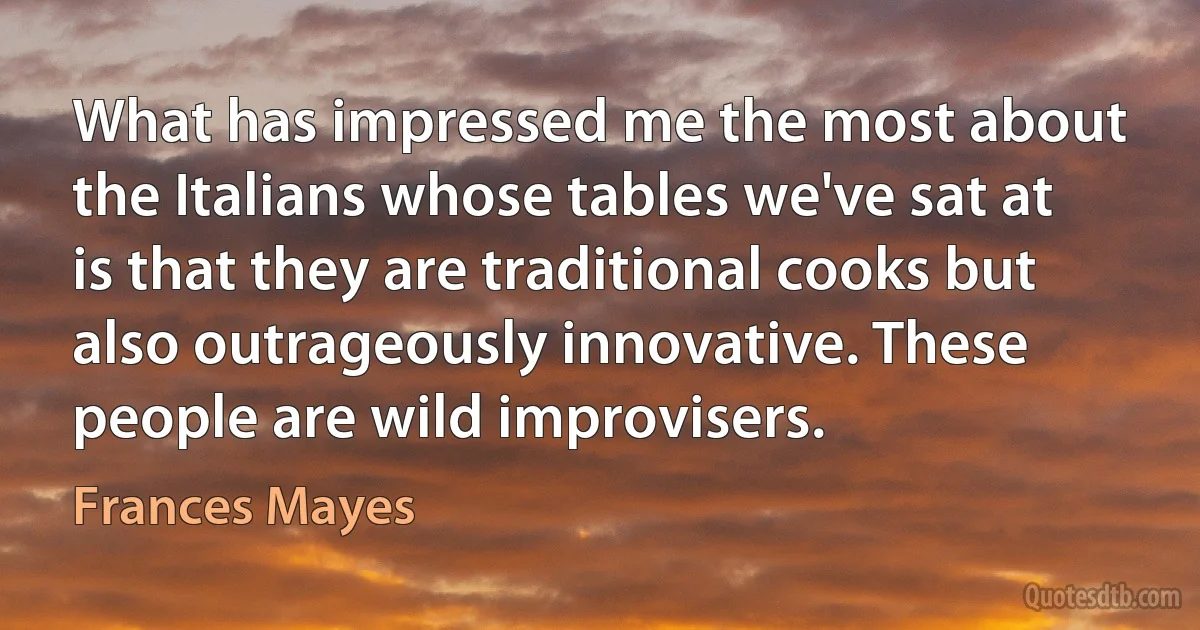 What has impressed me the most about the Italians whose tables we've sat at is that they are traditional cooks but also outrageously innovative. These people are wild improvisers. (Frances Mayes)