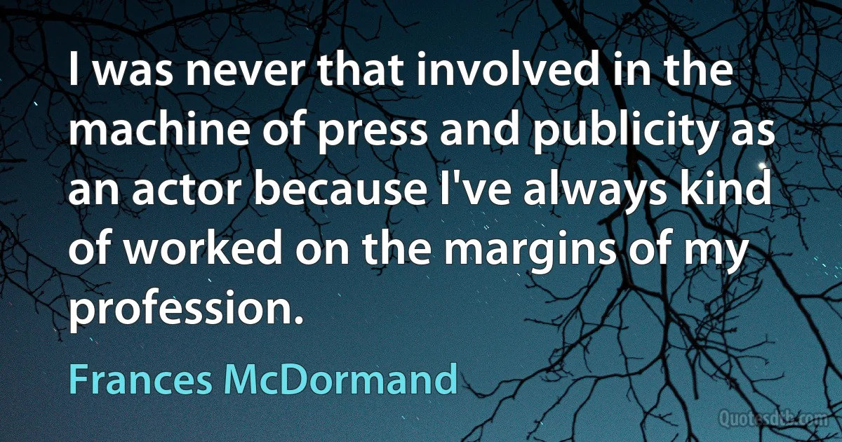 I was never that involved in the machine of press and publicity as an actor because I've always kind of worked on the margins of my profession. (Frances McDormand)