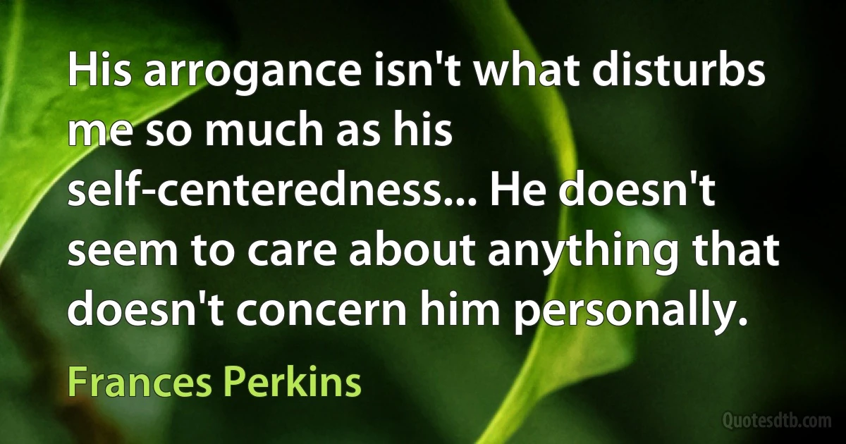 His arrogance isn't what disturbs me so much as his self-centeredness... He doesn't seem to care about anything that doesn't concern him personally. (Frances Perkins)