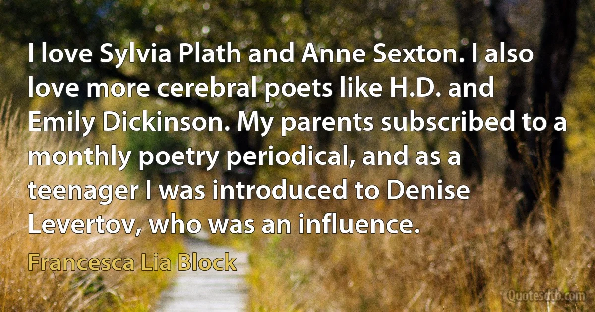 I love Sylvia Plath and Anne Sexton. I also love more cerebral poets like H.D. and Emily Dickinson. My parents subscribed to a monthly poetry periodical, and as a teenager I was introduced to Denise Levertov, who was an influence. (Francesca Lia Block)