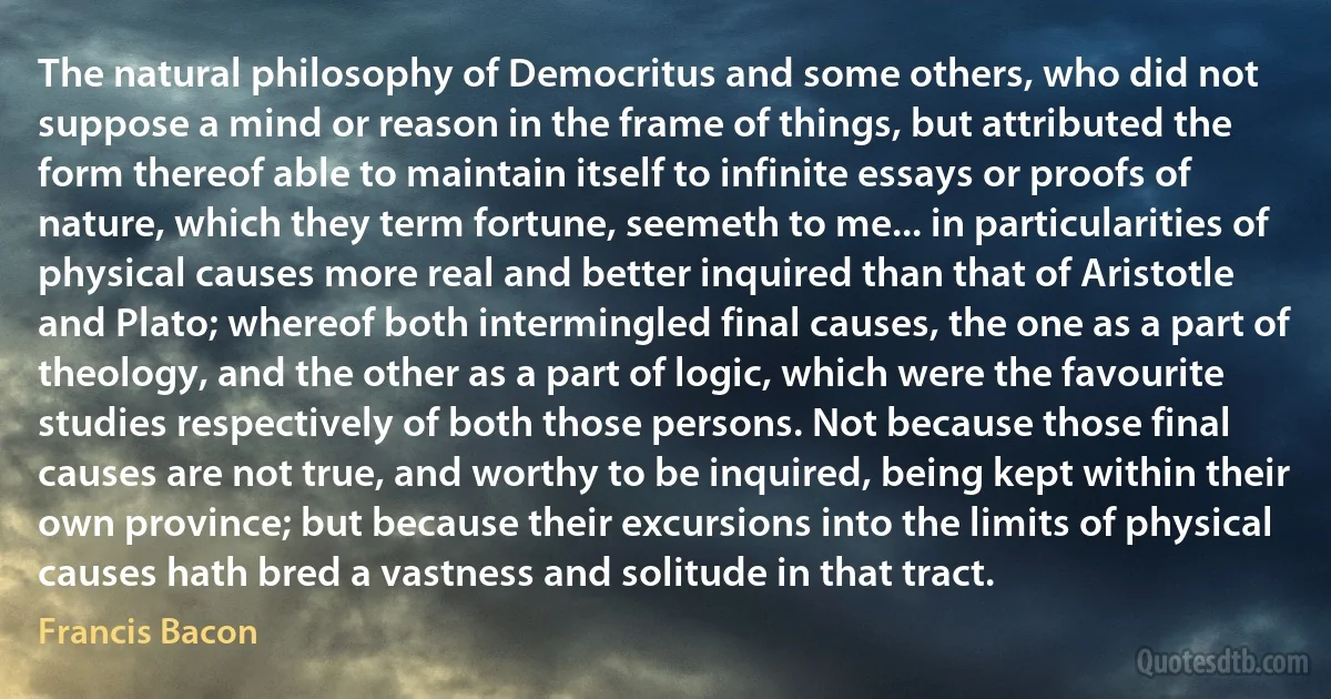 The natural philosophy of Democritus and some others, who did not suppose a mind or reason in the frame of things, but attributed the form thereof able to maintain itself to infinite essays or proofs of nature, which they term fortune, seemeth to me... in particularities of physical causes more real and better inquired than that of Aristotle and Plato; whereof both intermingled final causes, the one as a part of theology, and the other as a part of logic, which were the favourite studies respectively of both those persons. Not because those final causes are not true, and worthy to be inquired, being kept within their own province; but because their excursions into the limits of physical causes hath bred a vastness and solitude in that tract. (Francis Bacon)