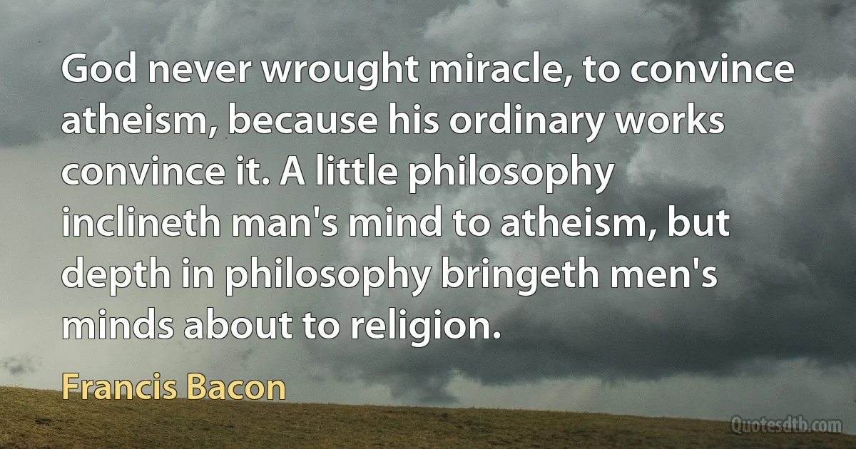 God never wrought miracle, to convince atheism, because his ordinary works convince it. A little philosophy inclineth man's mind to atheism, but depth in philosophy bringeth men's minds about to religion. (Francis Bacon)