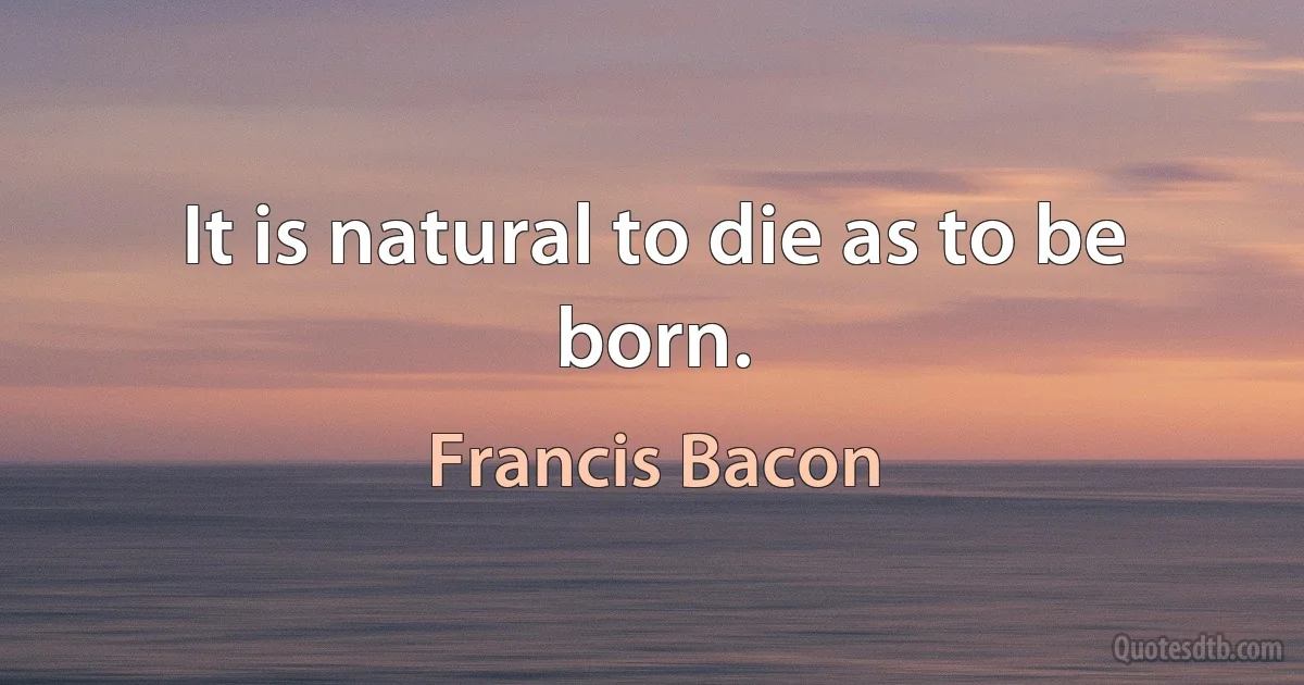 It is natural to die as to be born. (Francis Bacon)