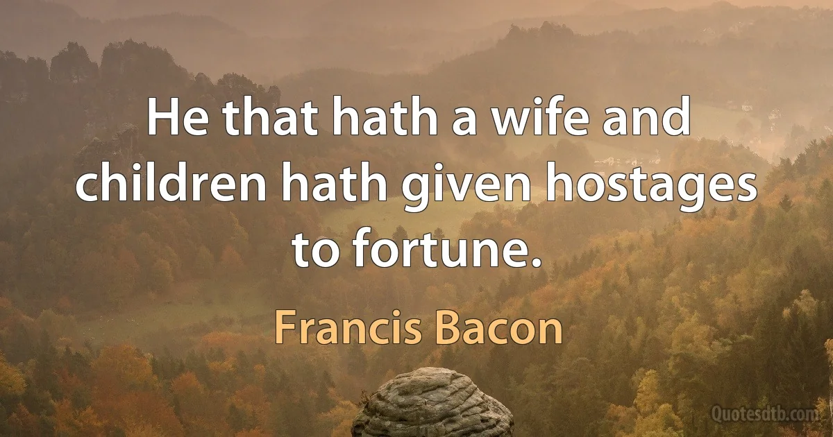 He that hath a wife and children hath given hostages to fortune. (Francis Bacon)