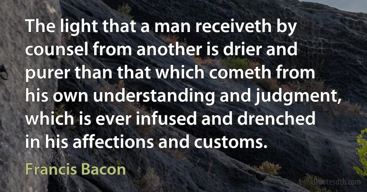 The light that a man receiveth by counsel from another is drier and purer than that which cometh from his own understanding and judgment, which is ever infused and drenched in his affections and customs. (Francis Bacon)