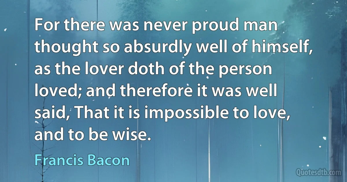 For there was never proud man thought so absurdly well of himself, as the lover doth of the person loved; and therefore it was well said, That it is impossible to love, and to be wise. (Francis Bacon)