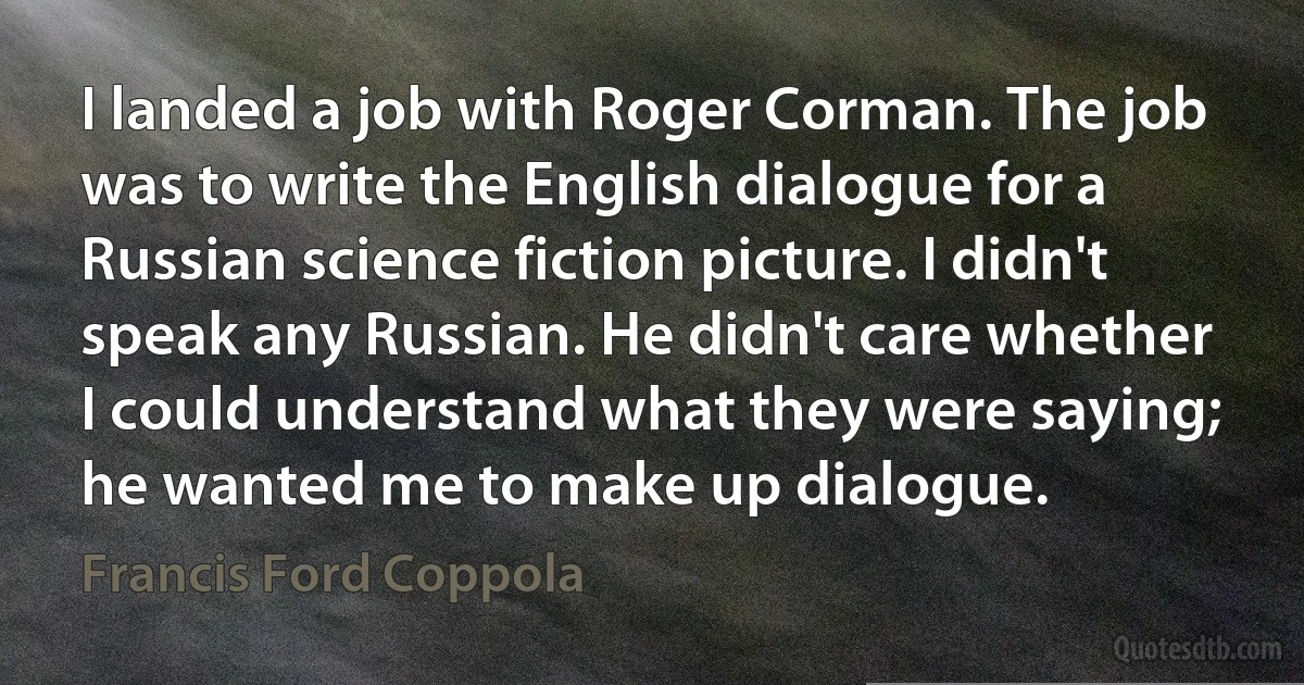 I landed a job with Roger Corman. The job was to write the English dialogue for a Russian science fiction picture. I didn't speak any Russian. He didn't care whether I could understand what they were saying; he wanted me to make up dialogue. (Francis Ford Coppola)