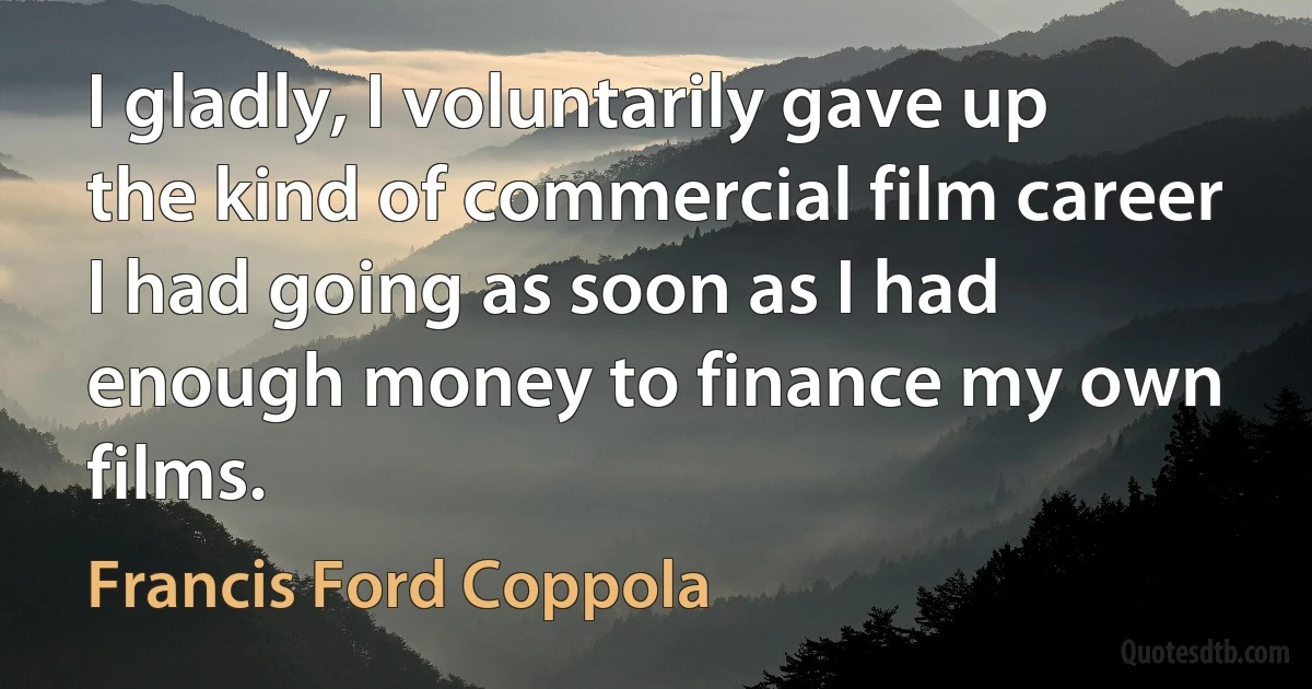 I gladly, I voluntarily gave up the kind of commercial film career I had going as soon as I had enough money to finance my own films. (Francis Ford Coppola)