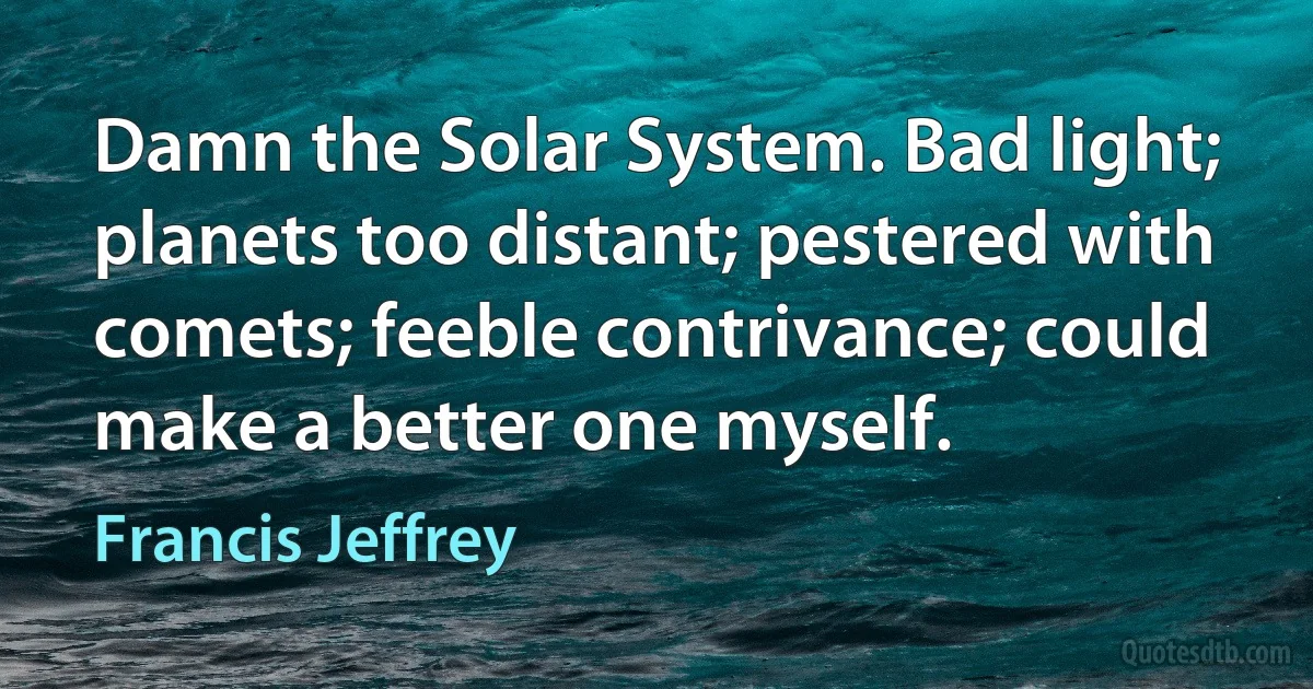 Damn the Solar System. Bad light; planets too distant; pestered with comets; feeble contrivance; could make a better one myself. (Francis Jeffrey)