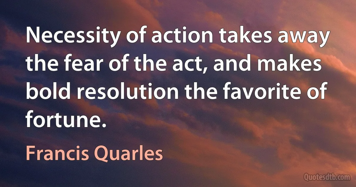 Necessity of action takes away the fear of the act, and makes bold resolution the favorite of fortune. (Francis Quarles)