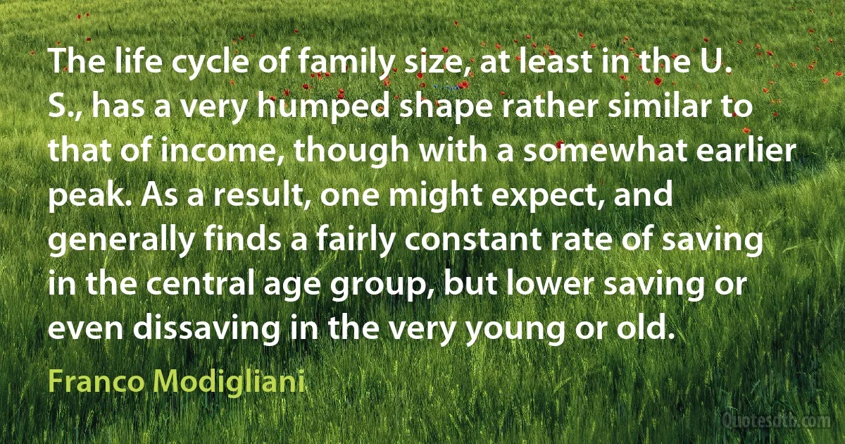 The life cycle of family size, at least in the U. S., has a very humped shape rather similar to that of income, though with a somewhat earlier peak. As a result, one might expect, and generally finds a fairly constant rate of saving in the central age group, but lower saving or even dissaving in the very young or old. (Franco Modigliani)