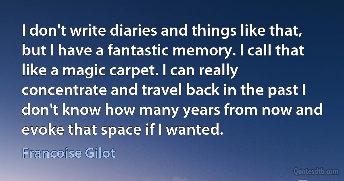 I don't write diaries and things like that, but I have a fantastic memory. I call that like a magic carpet. I can really concentrate and travel back in the past I don't know how many years from now and evoke that space if I wanted. (Francoise Gilot)