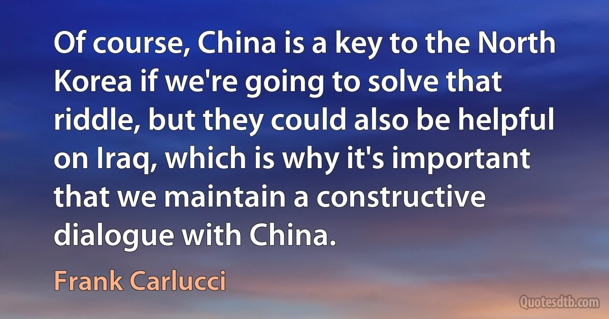 Of course, China is a key to the North Korea if we're going to solve that riddle, but they could also be helpful on Iraq, which is why it's important that we maintain a constructive dialogue with China. (Frank Carlucci)