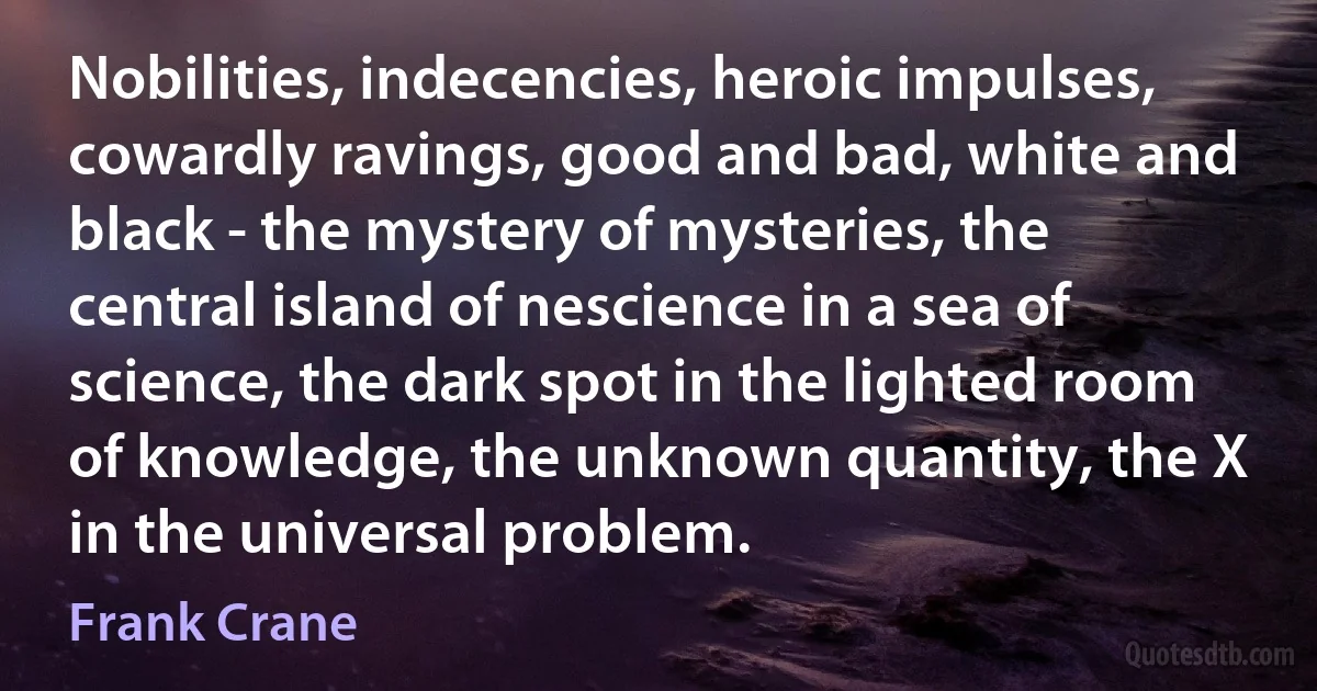 Nobilities, indecencies, heroic impulses, cowardly ravings, good and bad, white and black - the mystery of mysteries, the central island of nescience in a sea of science, the dark spot in the lighted room of knowledge, the unknown quantity, the X in the universal problem. (Frank Crane)