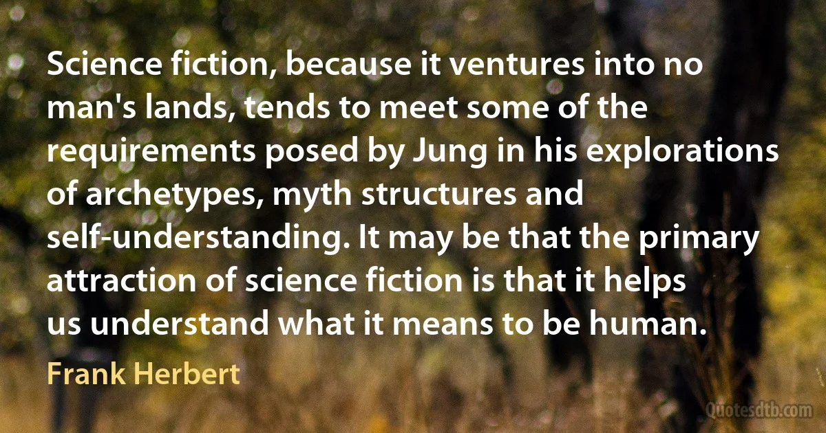 Science fiction, because it ventures into no man's lands, tends to meet some of the requirements posed by Jung in his explorations of archetypes, myth structures and self-understanding. It may be that the primary attraction of science fiction is that it helps us understand what it means to be human. (Frank Herbert)