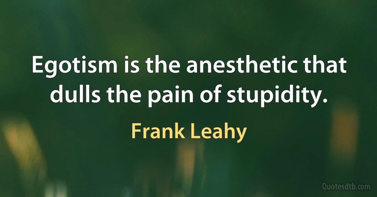 Egotism is the anesthetic that dulls the pain of stupidity. (Frank Leahy)