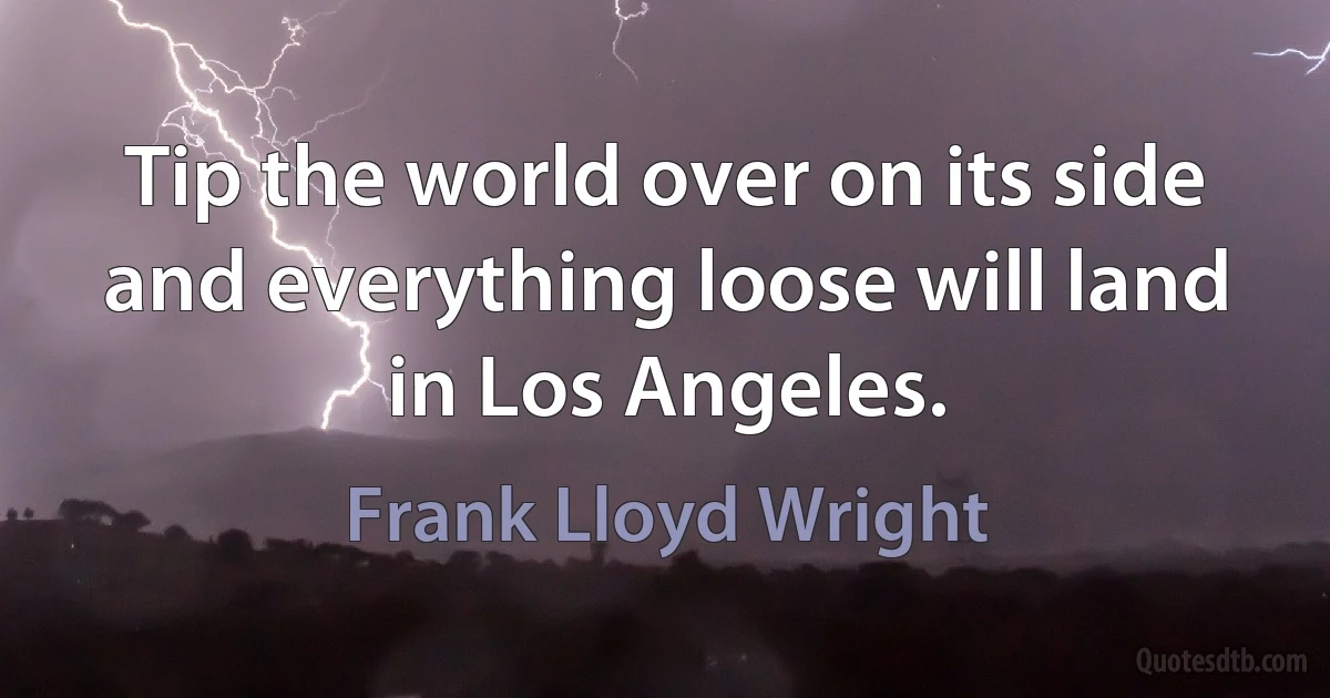 Tip the world over on its side and everything loose will land in Los Angeles. (Frank Lloyd Wright)