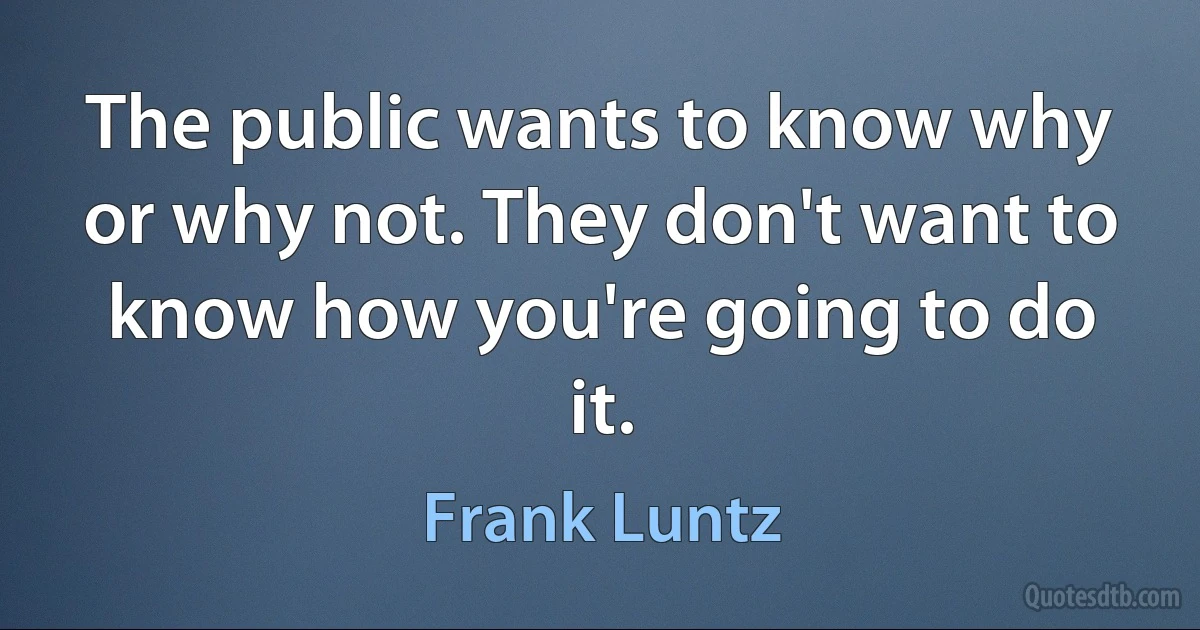 The public wants to know why or why not. They don't want to know how you're going to do it. (Frank Luntz)