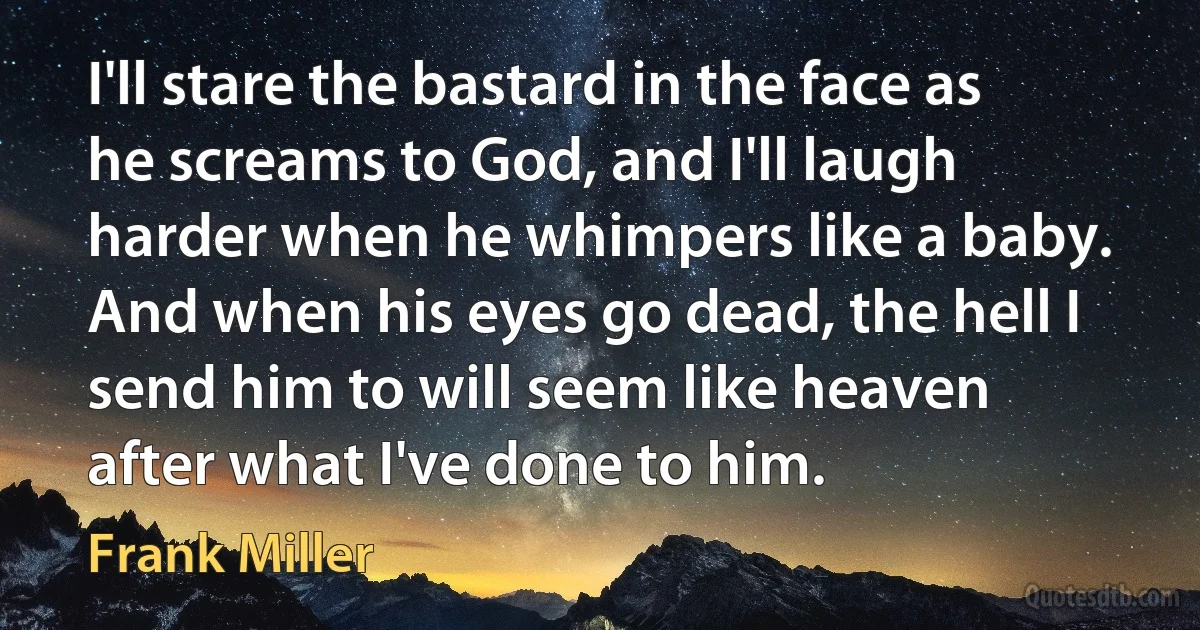 I'll stare the bastard in the face as he screams to God, and I'll laugh harder when he whimpers like a baby. And when his eyes go dead, the hell I send him to will seem like heaven after what I've done to him. (Frank Miller)