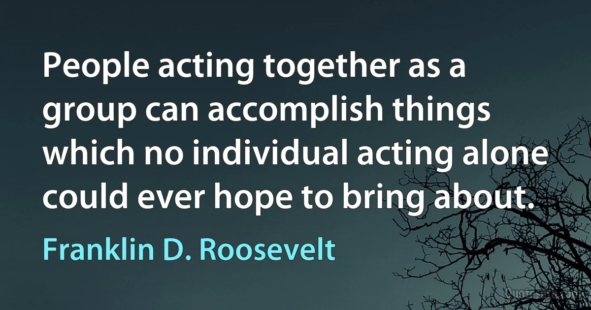 People acting together as a group can accomplish things which no individual acting alone could ever hope to bring about. (Franklin D. Roosevelt)