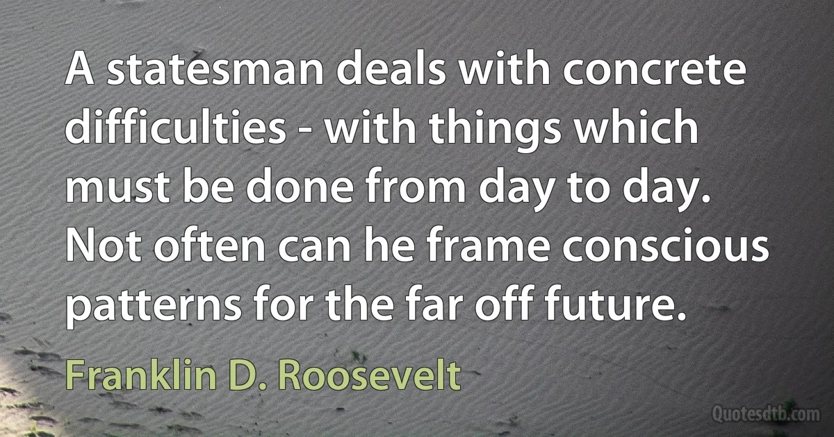 A statesman deals with concrete difficulties - with things which must be done from day to day. Not often can he frame conscious patterns for the far off future. (Franklin D. Roosevelt)