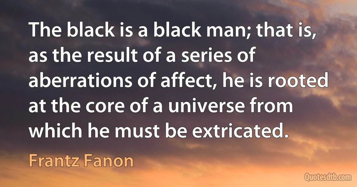 The black is a black man; that is, as the result of a series of aberrations of affect, he is rooted at the core of a universe from which he must be extricated. (Frantz Fanon)