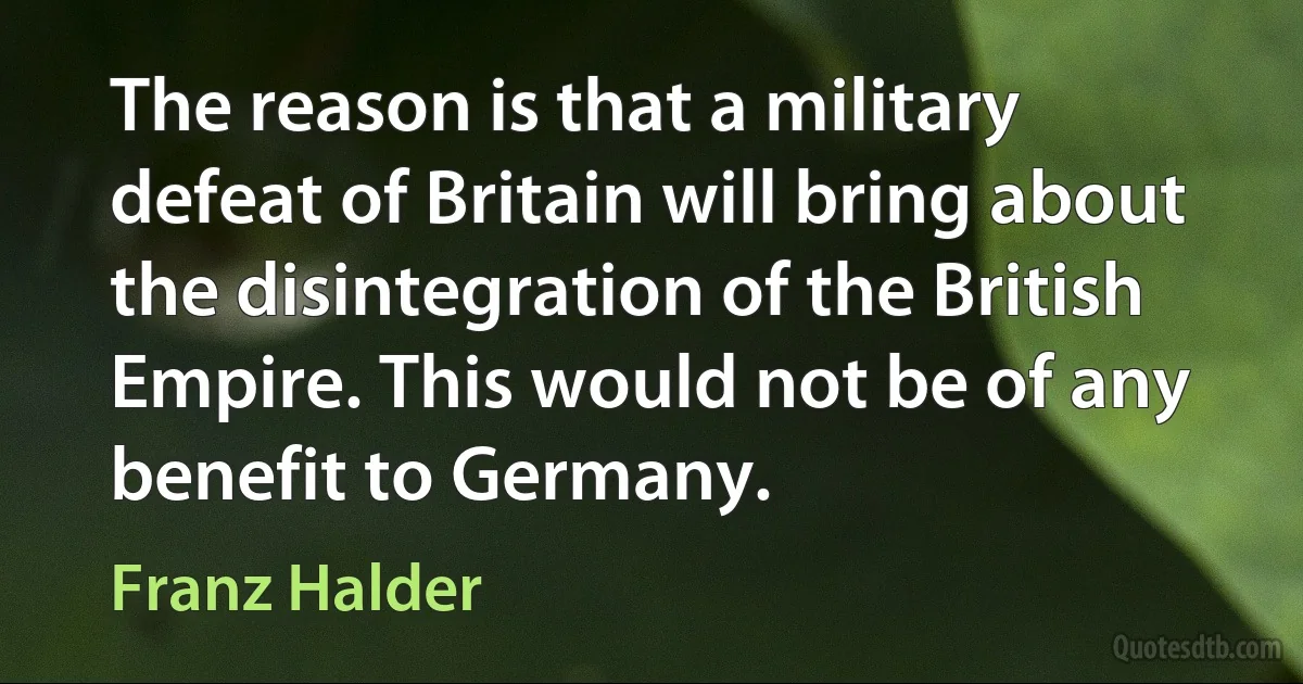 The reason is that a military defeat of Britain will bring about the disintegration of the British Empire. This would not be of any benefit to Germany. (Franz Halder)