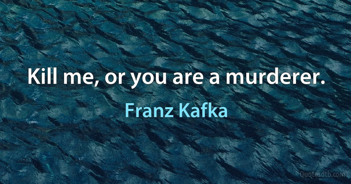 Kill me, or you are a murderer. (Franz Kafka)